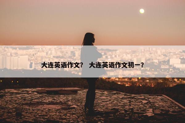 大连英语作文？ 大连英语作文初一？