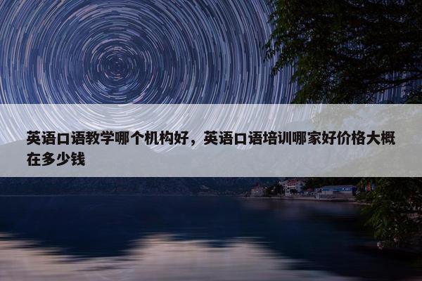 英语口语教学哪个机构好，英语口语培训哪家好价格大概在多少钱