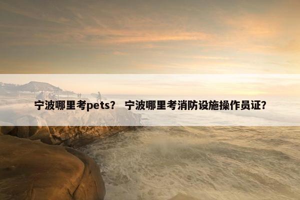 宁波哪里考pets？ 宁波哪里考消防设施操作员证？