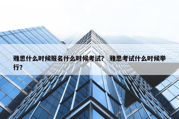 雅思什么时候报名什么时候考试？ 雅思考试什么时候举行？