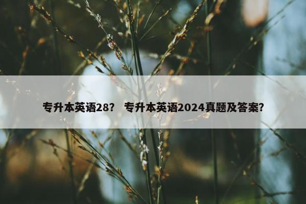 专升本英语28？ 专升本英语2024真题及答案？