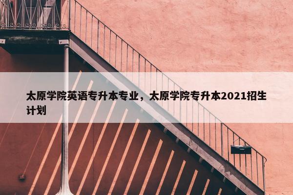 太原学院英语专升本专业，太原学院专升本2021招生计划