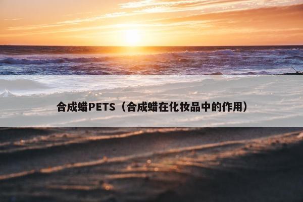 合成蜡PETS（合成蜡在化妆品中的作用）