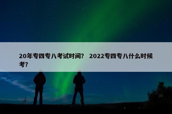 20年专四专八考试时间？ 2022专四专八什么时候考？