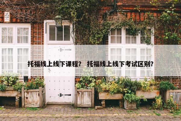 托福线上线下课程？ 托福线上线下考试区别？