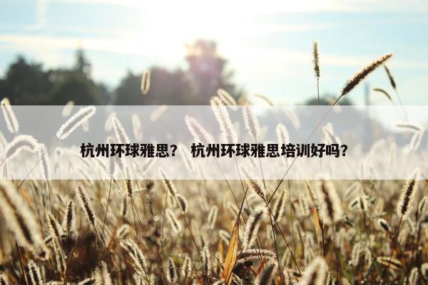 杭州环球雅思？ 杭州环球雅思培训好吗？