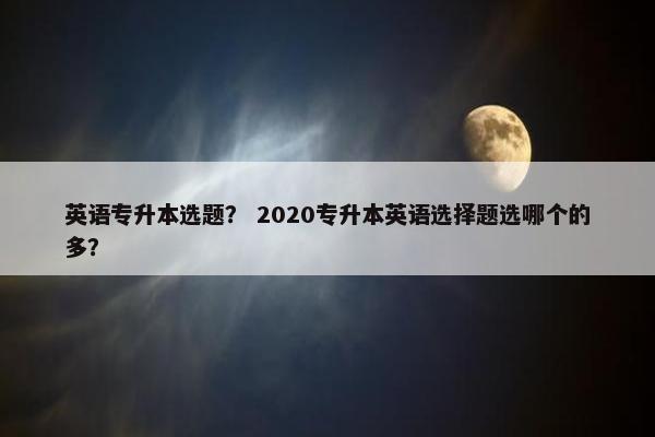 英语专升本选题？ 2020专升本英语选择题选哪个的多？