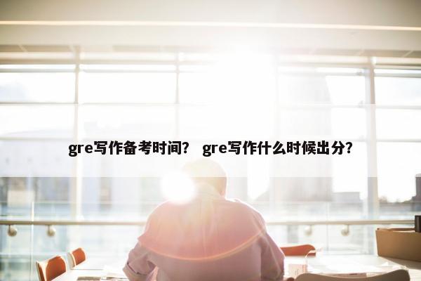gre写作备考时间？ gre写作什么时候出分？