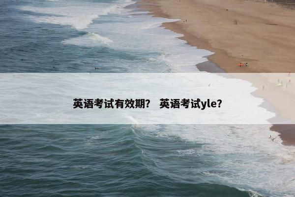 英语考试有效期？ 英语考试yle？