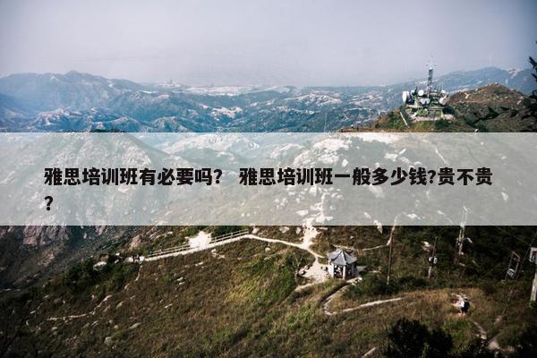 雅思培训班有必要吗？ 雅思培训班一般多少钱?贵不贵？