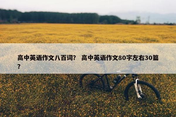 高中英语作文八百词？ 高中英语作文80字左右30篇？