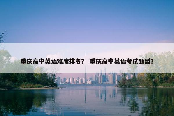 重庆高中英语难度排名？ 重庆高中英语考试题型？