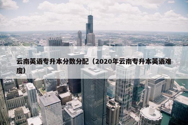 云南英语专升本分数分配（2020年云南专升本英语难度）