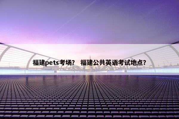 福建pets考场？ 福建公共英语考试地点？