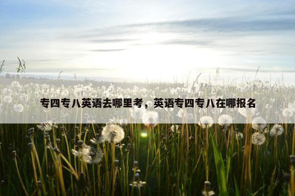 专四专八英语去哪里考，英语专四专八在哪报名