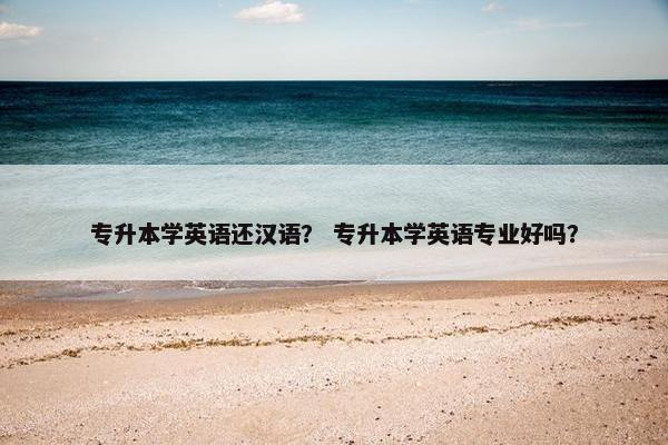 专升本学英语还汉语？ 专升本学英语专业好吗？