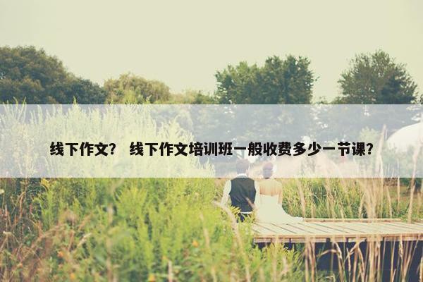 线下作文？ 线下作文培训班一般收费多少一节课？