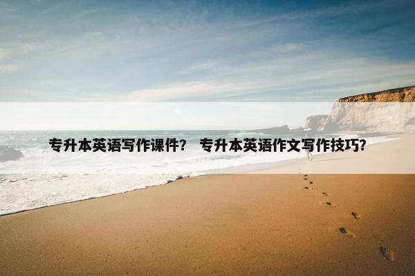 专升本英语写作课件？ 专升本英语作文写作技巧？