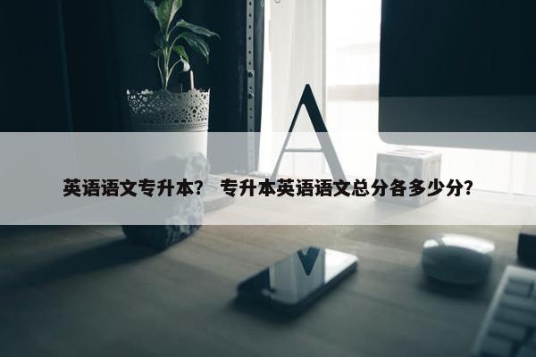 英语语文专升本？ 专升本英语语文总分各多少分？