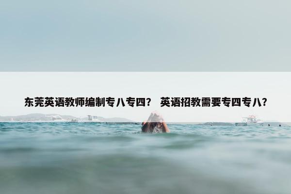 东莞英语教师编制专八专四？ 英语招教需要专四专八？
