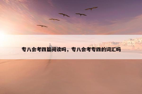 专八会考四篇阅读吗，专八会考专四的词汇吗