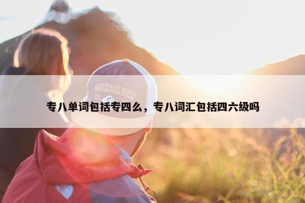 专八单词包括专四么，专八词汇包括四六级吗