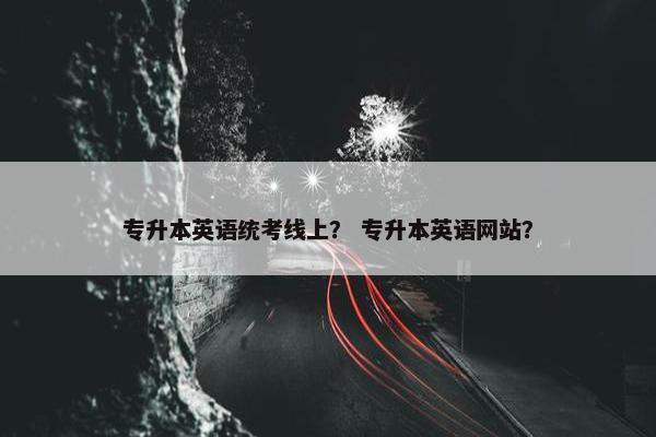 专升本英语统考线上？ 专升本英语网站？