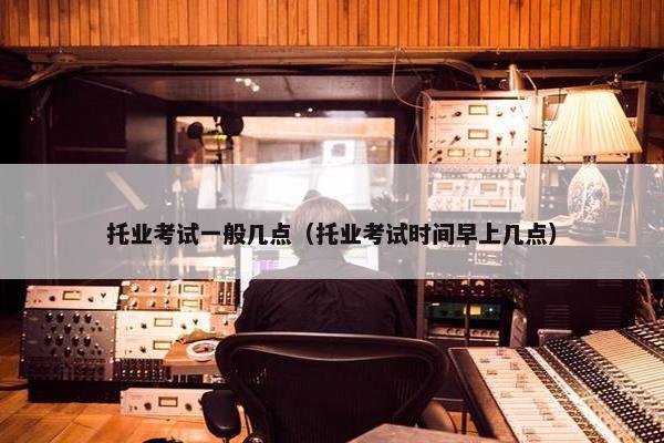 托业考试一般几点（托业考试时间早上几点）