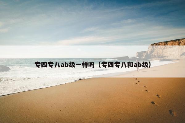 专四专八ab级一样吗（专四专八和ab级）