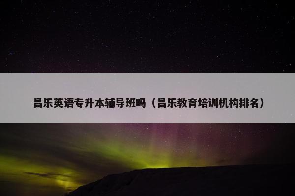 昌乐英语专升本辅导班吗（昌乐教育培训机构排名）