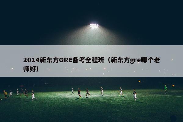 2014新东方GRE备考全程班（新东方gre哪个老师好）