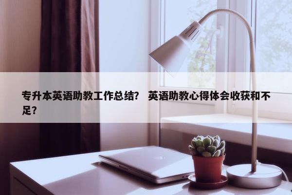 专升本英语助教工作总结？ 英语助教心得体会收获和不足？
