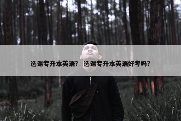 选课专升本英语？ 选课专升本英语好考吗？
