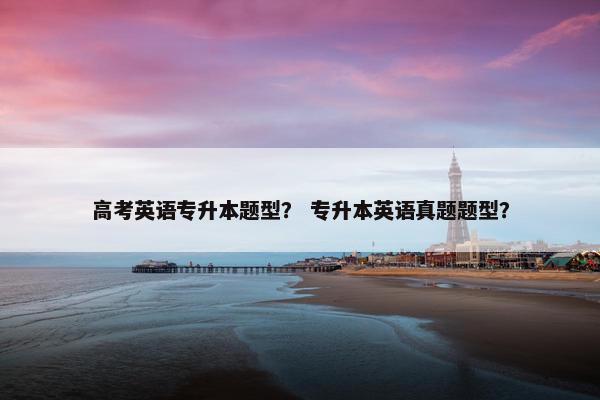 高考英语专升本题型？ 专升本英语真题题型？