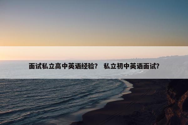 面试私立高中英语经验？ 私立初中英语面试？