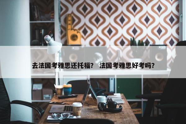 去法国考雅思还托福？ 法国考雅思好考吗？