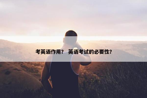 考英语作用？ 英语考试的必要性？