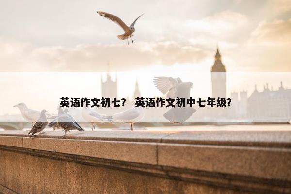 英语作文初七？ 英语作文初中七年级？