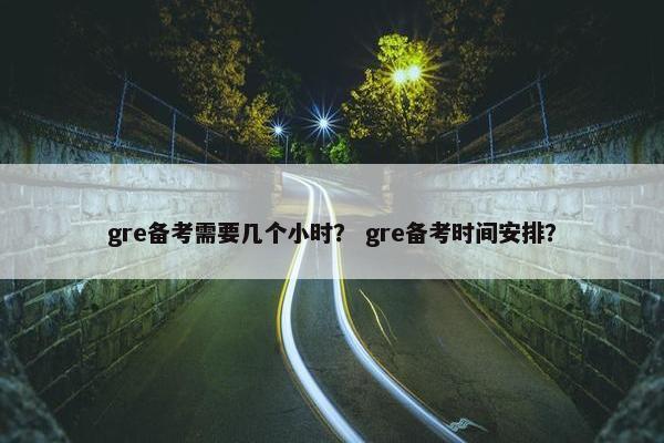gre备考需要几个小时？ gre备考时间安排？