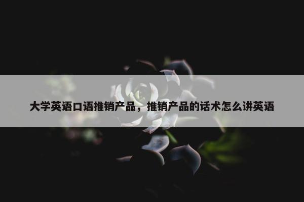 大学英语口语推销产品，推销产品的话术怎么讲英语