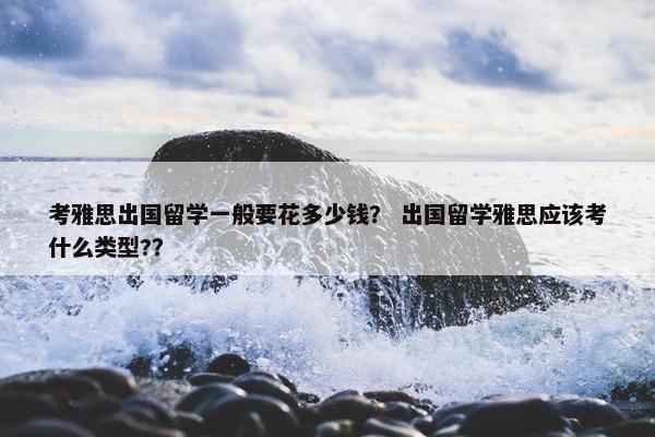考雅思出国留学一般要花多少钱？ 出国留学雅思应该考什么类型?？