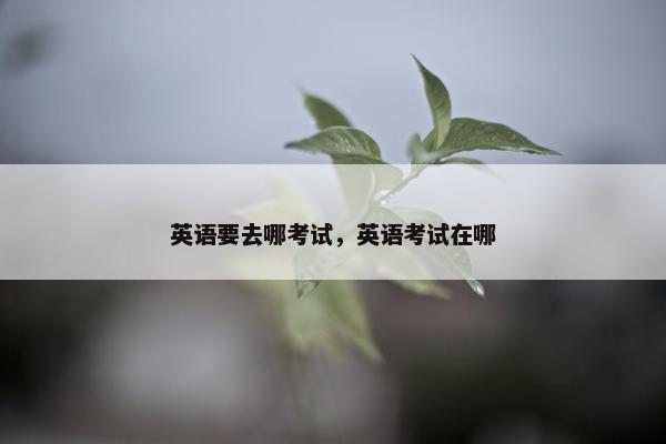 英语要去哪考试，英语考试在哪