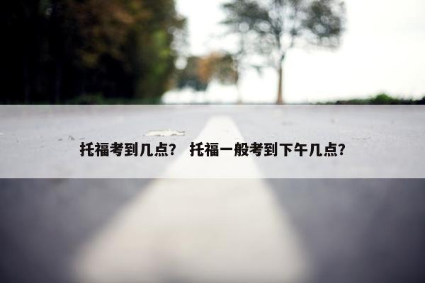 托福考到几点？ 托福一般考到下午几点？