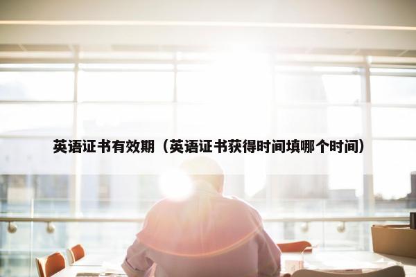 英语证书有效期（英语证书获得时间填哪个时间）