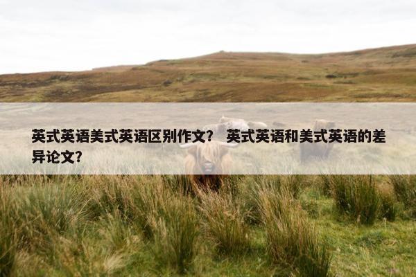 英式英语美式英语区别作文？ 英式英语和美式英语的差异论文？