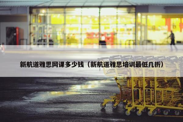 新航道雅思网课多少钱（新航道雅思培训最低几折）