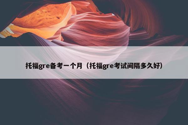 托福gre备考一个月（托福gre考试间隔多久好）