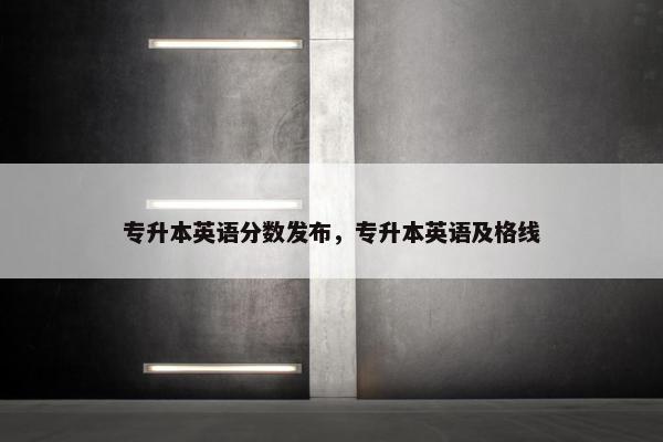 专升本英语分数发布，专升本英语及格线