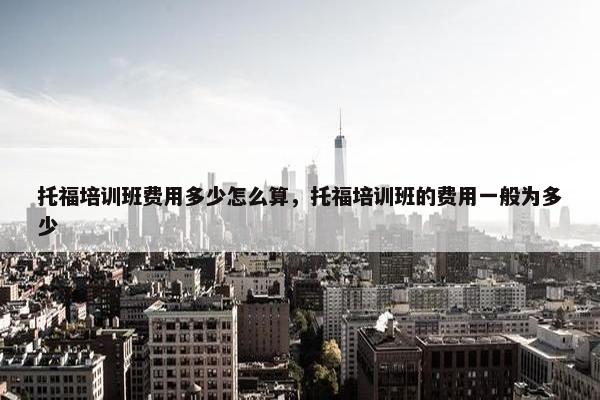 托福培训班费用多少怎么算，托福培训班的费用一般为多少