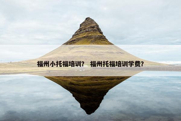 福州小托福培训？ 福州托福培训学费？